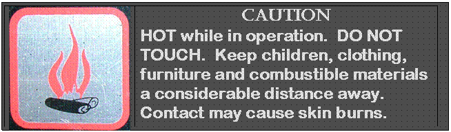 Text Box:  	Caution
HOT while in operation.  DO NOT TOUCH.  Keep children, clothing, furniture and combustible materials a considerable distance away.  Contact may cause skin burns. 

